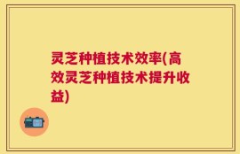 灵芝种植技术效率(高效灵芝种植技术提升收益)