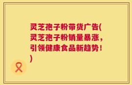 灵芝孢子粉带货广告(灵芝孢子粉销量暴涨，引领健康食品新趋势！)