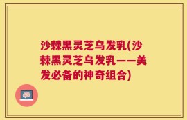 沙棘黑灵芝乌发乳(沙棘黑灵芝乌发乳——美发必备的神奇组合)