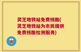 灵芝地铁站免费核酸(灵芝地铁站为市民提供免费核酸检测服务)