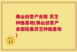 佛山创意产业园 灵芝种植基地(佛山创意产业园拓展灵芝种植基地)