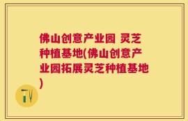 佛山创意产业园 灵芝种植基地(佛山创意产业园拓展灵芝种植基地)