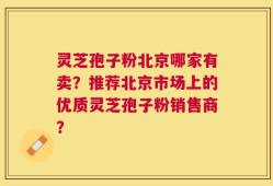 灵芝孢子粉北京哪家有卖？推荐北京市场上的优质灵芝孢子粉销售商？