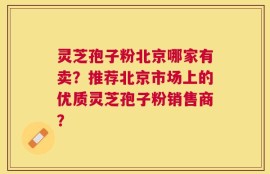 灵芝孢子粉北京哪家有卖？推荐北京市场上的优质灵芝孢子粉销售商？