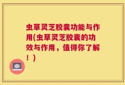 虫草灵芝胶囊功能与作用(虫草灵芝胶囊的功效与作用，值得你了解！)
