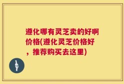 遵化哪有灵芝卖的好啊价格(遵化灵芝价格好，推荐购买去这里)