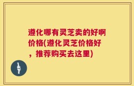 遵化哪有灵芝卖的好啊价格(遵化灵芝价格好，推荐购买去这里)