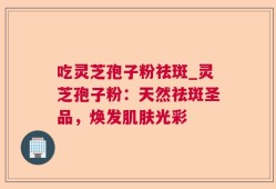 吃灵芝孢子粉祛斑_灵芝孢子粉：天然祛斑圣品，焕发肌肤光彩