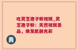 吃灵芝孢子粉祛斑_灵芝孢子粉：天然祛斑圣品，焕发肌肤光彩