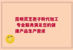 昆明灵芝孢子粉代加工 专业服务满足您的健康产品生产需求