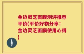 金边灵芝面膜测评推荐平价(平价好物分享：金边灵芝面膜使用心得)