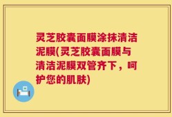 灵芝胶囊面膜涂抹清洁泥膜(灵芝胶囊面膜与清洁泥膜双管齐下，呵护您的肌肤)