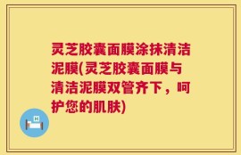 灵芝胶囊面膜涂抹清洁泥膜(灵芝胶囊面膜与清洁泥膜双管齐下，呵护您的肌肤)