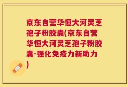 京东自营华恒大河灵芝孢子粉胶囊(京东自营华恒大河灵芝孢子粉胶囊-强化免疫力新助力)