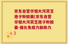 京东自营华恒大河灵芝孢子粉胶囊(京东自营华恒大河灵芝孢子粉胶囊-强化免疫力新助力)