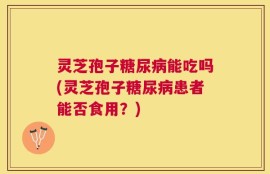 灵芝孢子糖尿病能吃吗(灵芝孢子糖尿病患者能否食用？)