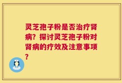 灵芝孢子粉是否治疗肾病？探讨灵芝孢子粉对肾病的疗效及注意事项？