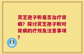 灵芝孢子粉是否治疗肾病？探讨灵芝孢子粉对肾病的疗效及注意事项？