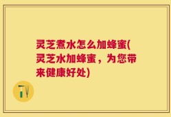 灵芝煮水怎么加蜂蜜(灵芝水加蜂蜜，为您带来健康好处)