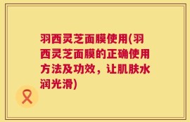 羽西灵芝面膜使用(羽西灵芝面膜的正确使用方法及功效，让肌肤水润光滑)