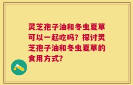 灵芝孢子油和冬虫夏草可以一起吃吗？探讨灵芝孢子油和冬虫夏草的食用方式？