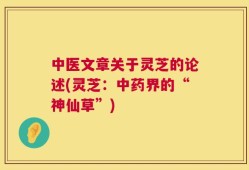 中医文章关于灵芝的论述(灵芝：中药界的“神仙草”)