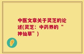 中医文章关于灵芝的论述(灵芝：中药界的“神仙草”)