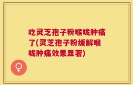 吃灵芝孢子粉喉咙肿痛了(灵芝孢子粉缓解喉咙肿痛效果显著)