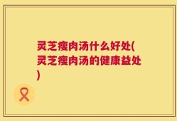 灵芝瘦肉汤什么好处(灵芝瘦肉汤的健康益处)