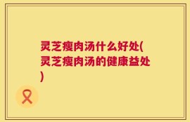 灵芝瘦肉汤什么好处(灵芝瘦肉汤的健康益处)