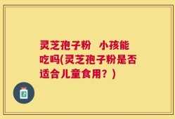 灵芝孢子粉  小孩能吃吗(灵芝孢子粉是否适合儿童食用？)