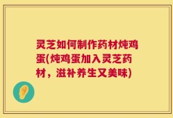 灵芝如何制作药材炖鸡蛋(炖鸡蛋加入灵芝药材，滋补养生又美味)