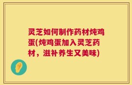 灵芝如何制作药材炖鸡蛋(炖鸡蛋加入灵芝药材，滋补养生又美味)