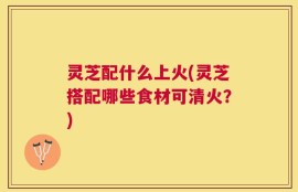 灵芝配什么上火(灵芝搭配哪些食材可清火？)