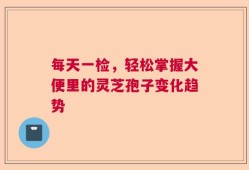 每天一检，轻松掌握大便里的灵芝孢子变化趋势