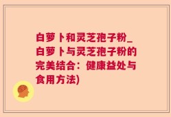 白萝卜和灵芝孢子粉_白萝卜与灵芝孢子粉的完美结合：健康益处与食用方法)