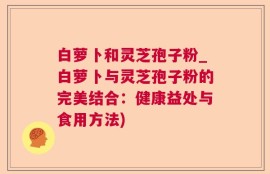 白萝卜和灵芝孢子粉_白萝卜与灵芝孢子粉的完美结合：健康益处与食用方法)