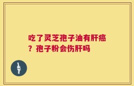 吃了灵芝孢子油有肝癌？孢子粉会伤肝吗