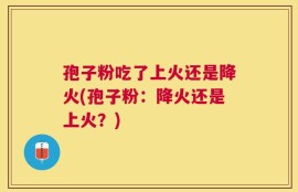 孢子粉吃了上火还是降火(孢子粉：降火还是上火？)