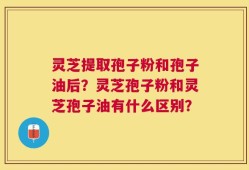 灵芝提取孢子粉和孢子油后？灵芝孢子粉和灵芝孢子油有什么区别？