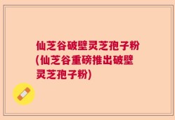 仙芝谷破壁灵芝孢子粉(仙芝谷重磅推出破壁灵芝孢子粉)