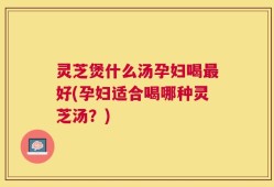 灵芝煲什么汤孕妇喝最好(孕妇适合喝哪种灵芝汤？)