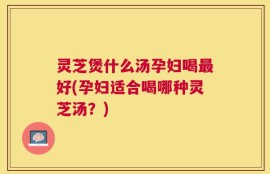 灵芝煲什么汤孕妇喝最好(孕妇适合喝哪种灵芝汤？)