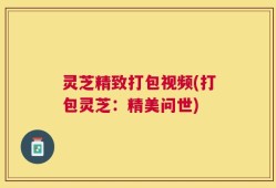 灵芝精致打包视频(打包灵芝：精美问世)