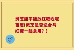 灵芝能不能放红糖吃呢百度(灵芝是否适合与红糖一起食用？)