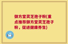 御方堂灵芝孢子粉(重点推荐御方堂灵芝孢子粉，促进健康养生)