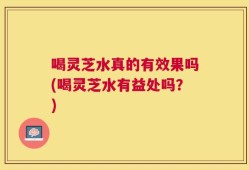 喝灵芝水真的有效果吗(喝灵芝水有益处吗？)