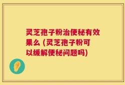 灵芝孢子粉治便秘有效果么 (灵芝孢子粉可以缓解便秘问题吗)
