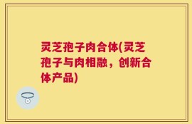 灵芝孢子肉合体(灵芝孢子与肉相融，创新合体产品)