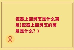 瓷器上画灵芝是什么寓意(瓷器上画灵芝的寓意是什么？)